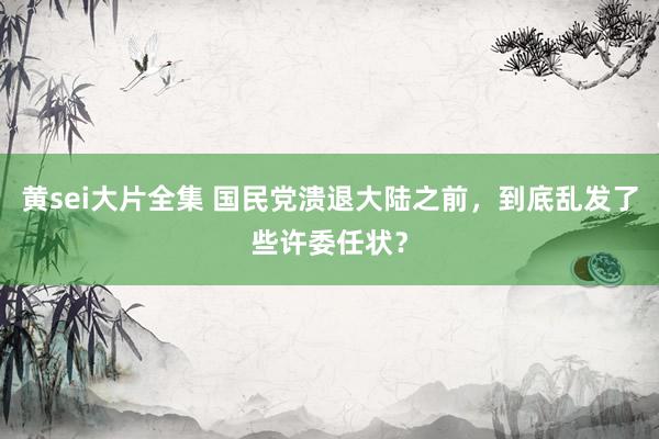 黄sei大片全集 国民党溃退大陆之前，到底乱发了些许委任状？
