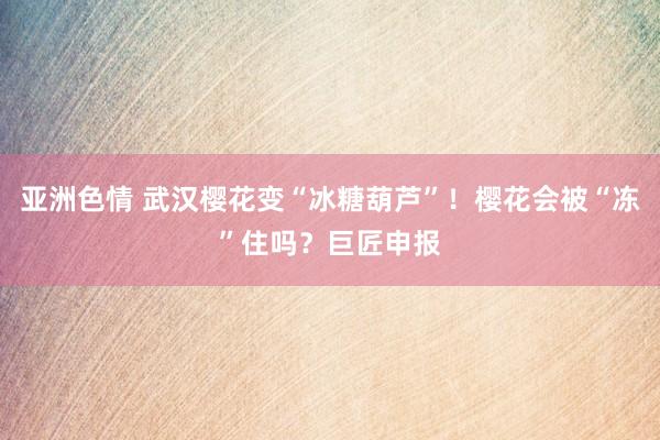 亚洲色情 武汉樱花变“冰糖葫芦”！樱花会被“冻”住吗？巨匠申报