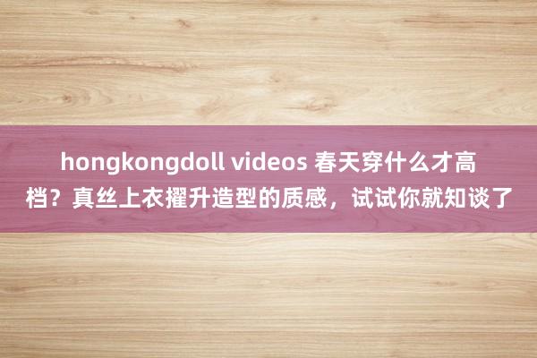 hongkongdoll videos 春天穿什么才高档？真丝上衣擢升造型的质感，试试你就知谈了