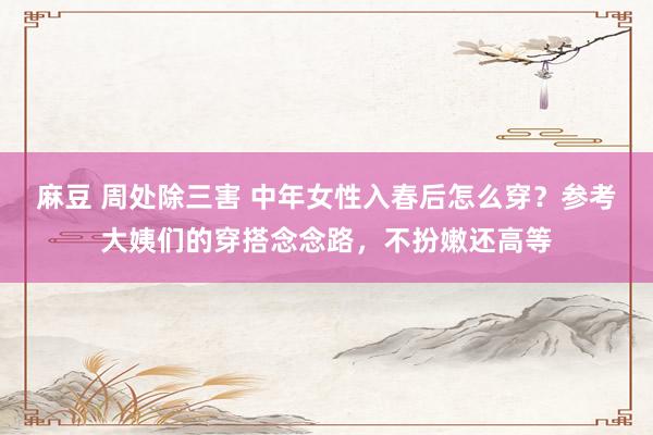 麻豆 周处除三害 中年女性入春后怎么穿？参考大姨们的穿搭念念路，不扮嫩还高等