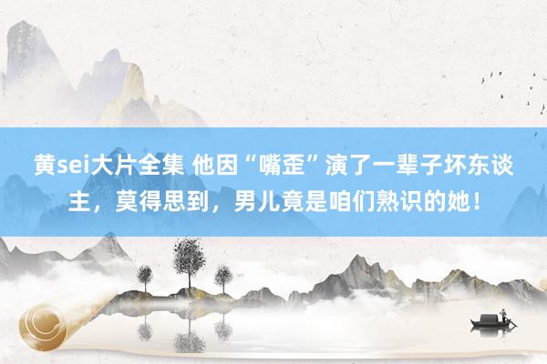 黄sei大片全集 他因“嘴歪”演了一辈子坏东谈主，莫得思到，男儿竟是咱们熟识的她！