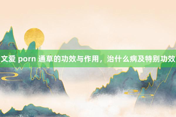 文爱 porn 通草的功效与作用，治什么病及特别功效