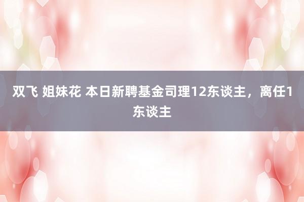 双飞 姐妹花 本日新聘基金司理12东谈主，离任1东谈主