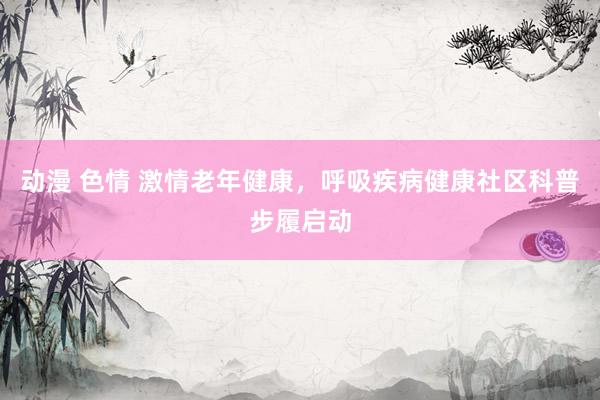动漫 色情 激情老年健康，呼吸疾病健康社区科普步履启动