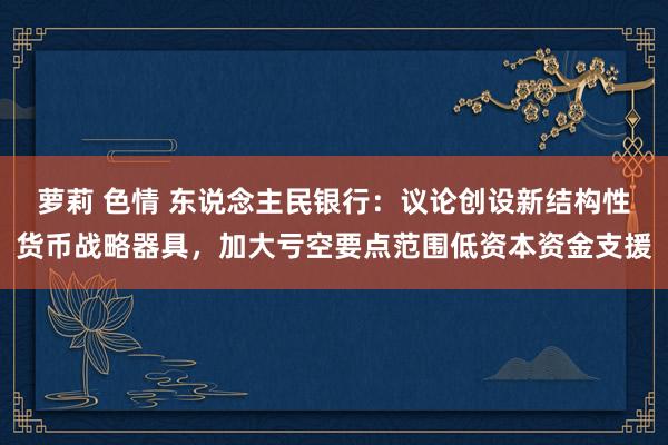萝莉 色情 东说念主民银行：议论创设新结构性货币战略器具，加大亏空要点范围低资本资金支援