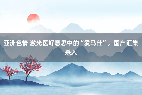 亚洲色情 激光医好意思中的“爱马仕”，国产汇集杀入