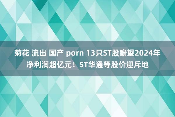 菊花 流出 国产 porn 13只ST股瞻望2024年净利润超亿元！ST华通等股价迎斥地