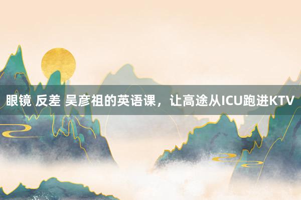 眼镜 反差 吴彦祖的英语课，让高途从ICU跑进KTV