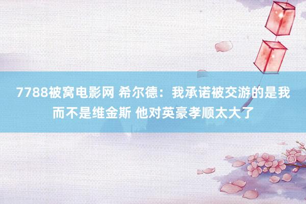 7788被窝电影网 希尔德：我承诺被交游的是我而不是维金斯 他对英豪孝顺太大了