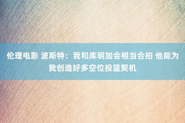 伦理电影 波斯特：我和库明加会相当合拍 他能为我创造好多空位投篮契机