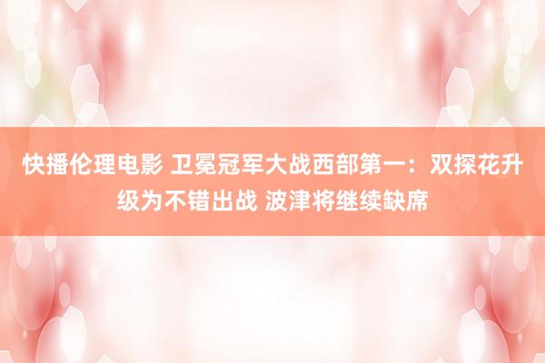 快播伦理电影 卫冕冠军大战西部第一：双探花升级为不错出战 波津将继续缺席
