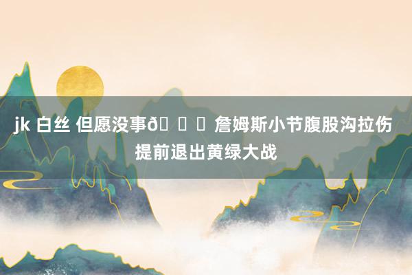 jk 白丝 但愿没事🙏詹姆斯小节腹股沟拉伤 提前退出黄绿大战