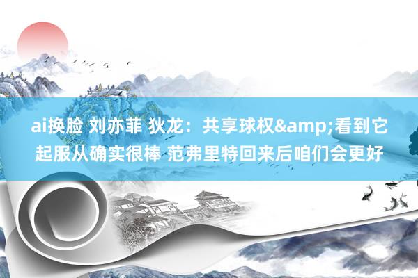 ai换脸 刘亦菲 狄龙：共享球权&看到它起服从确实很棒 范弗里特回来后咱们会更好