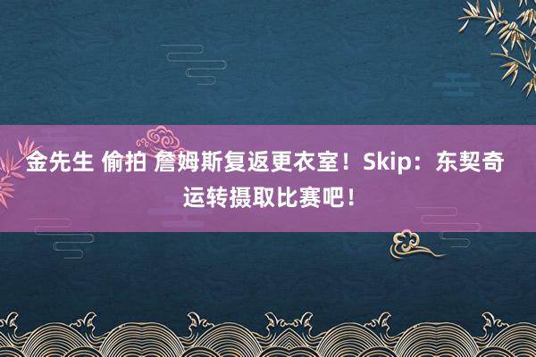金先生 偷拍 詹姆斯复返更衣室！Skip：东契奇 运转摄取比赛吧！
