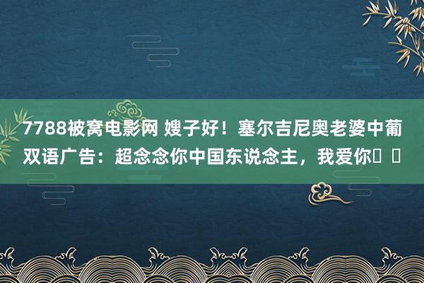 7788被窝电影网 嫂子好！塞尔吉尼奥老婆中葡双语广告：超念念你中国东说念主，我爱你❤️