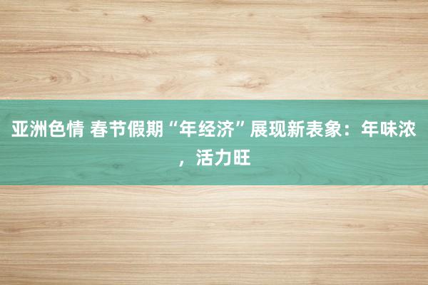 亚洲色情 春节假期“年经济”展现新表象：年味浓，活力旺
