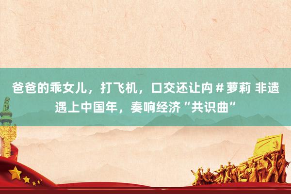 爸爸的乖女儿，打飞机，口交还让禸＃萝莉 非遗遇上中国年，奏响经济“共识曲”