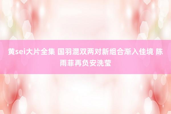 黄sei大片全集 国羽混双两对新组合渐入佳境 陈雨菲再负安洗莹