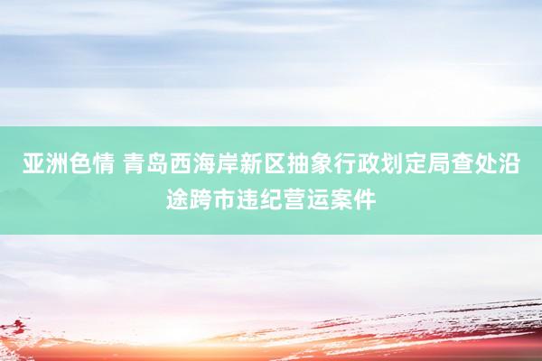 亚洲色情 青岛西海岸新区抽象行政划定局查处沿途跨市违纪营运案件