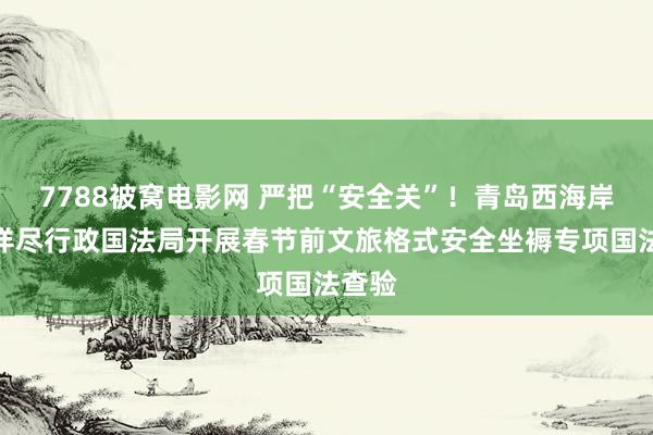 7788被窝电影网 严把“安全关”！青岛西海岸新区详尽行政国法局开展春节前文旅格式安全坐褥专项国法查验