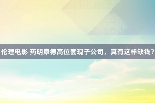 伦理电影 药明康德高位套现子公司，真有这样缺钱？