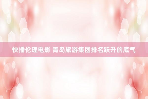 快播伦理电影 青岛旅游集团排名跃升的底气