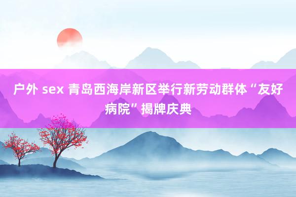 户外 sex 青岛西海岸新区举行新劳动群体“友好病院”揭牌庆典