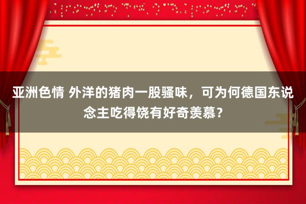亚洲色情 外洋的猪肉一股骚味，可为何德国东说念主吃得饶有好奇羡慕？