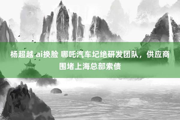 杨超越 ai换脸 哪吒汽车圮绝研发团队，供应商围堵上海总部索债