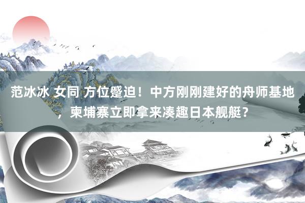 范冰冰 女同 方位蹙迫！中方刚刚建好的舟师基地，柬埔寨立即拿来凑趣日本舰艇？