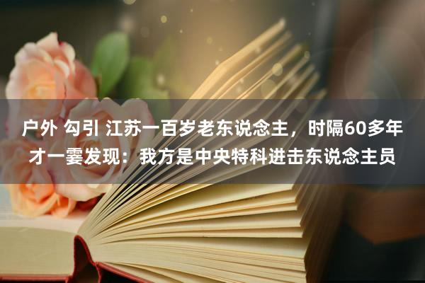 户外 勾引 江苏一百岁老东说念主，时隔60多年才一霎发现：我方是中央特科进击东说念主员