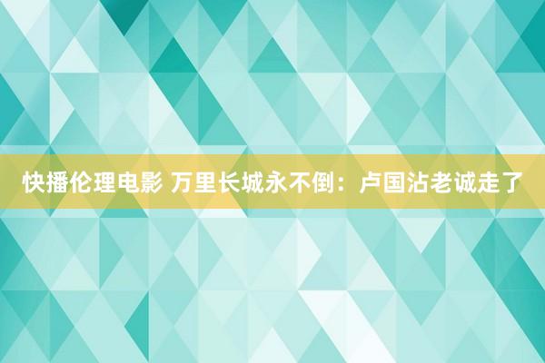 快播伦理电影 万里长城永不倒：卢国沾老诚走了