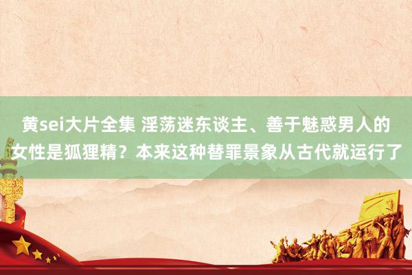 黄sei大片全集 淫荡迷东谈主、善于魅惑男人的女性是狐狸精？本来这种替罪景象从古代就运行了