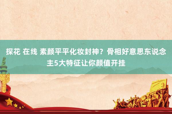 探花 在线 素颜平平化妆封神？骨相好意思东说念主5大特征让你颜值开挂