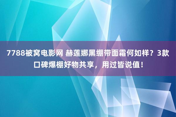 7788被窝电影网 赫莲娜黑绷带面霜何如样？3款口碑爆棚好物共享，用过皆说值！