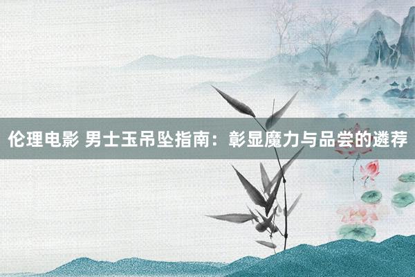 伦理电影 男士玉吊坠指南：彰显魔力与品尝的遴荐