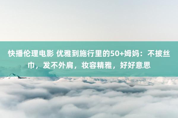 快播伦理电影 优雅到施行里的50+姆妈：不披丝巾，发不外肩，妆容精雅，好好意思