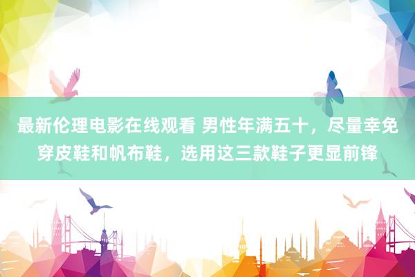 最新伦理电影在线观看 男性年满五十，尽量幸免穿皮鞋和帆布鞋，选用这三款鞋子更显前锋