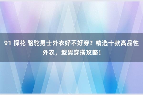 91 探花 骆驼男士外衣好不好穿？精选十款高品性外衣，型男穿搭攻略！