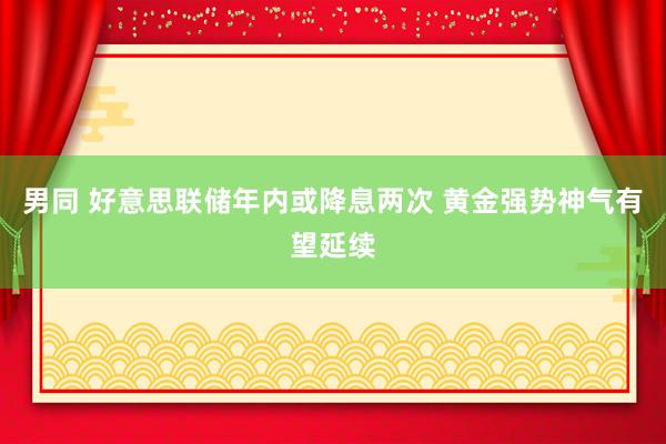 男同 好意思联储年内或降息两次 黄金强势神气有望延续