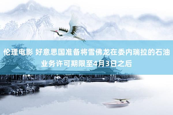 伦理电影 好意思国准备将雪佛龙在委内瑞拉的石油业务许可期限至4月3日之后