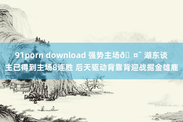 91porn download 强势主场🤯 湖东谈主已得到主场8连胜 后天驱动背靠背迎战掘金雄鹿