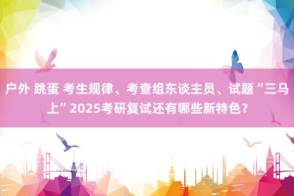 户外 跳蛋 考生规律、考查组东谈主员、试题“三马上”2025考研复试还有哪些新特色？