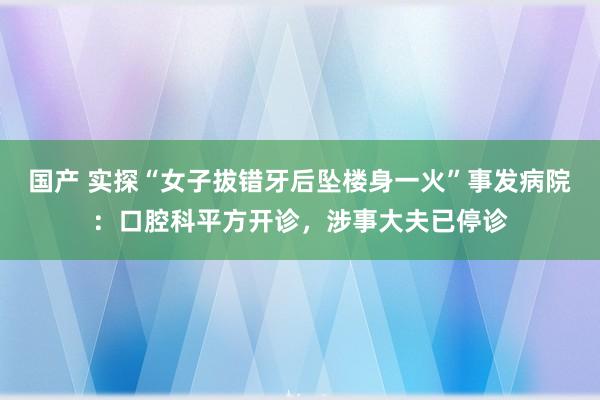 国产 实探“女子拔错牙后坠楼身一火”事发病院：口腔科平方开诊，涉事大夫已停诊