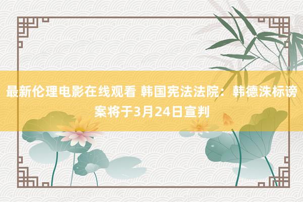 最新伦理电影在线观看 韩国宪法法院：韩德洙标谤案将于3月24日宣判
