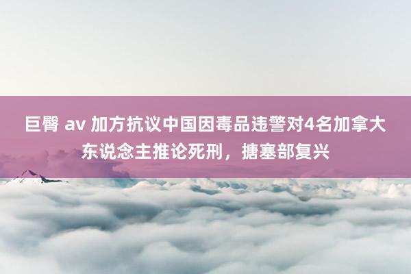 巨臀 av 加方抗议中国因毒品违警对4名加拿大东说念主推论死刑，搪塞部复兴
