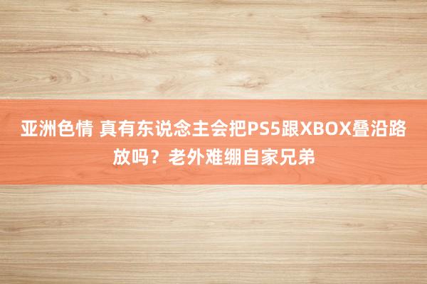 亚洲色情 真有东说念主会把PS5跟XBOX叠沿路放吗？老外难绷自家兄弟