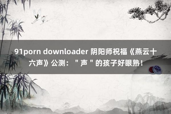 91porn downloader 阴阳师祝福《燕云十六声》公测：＂声＂的孩子好眼熟！