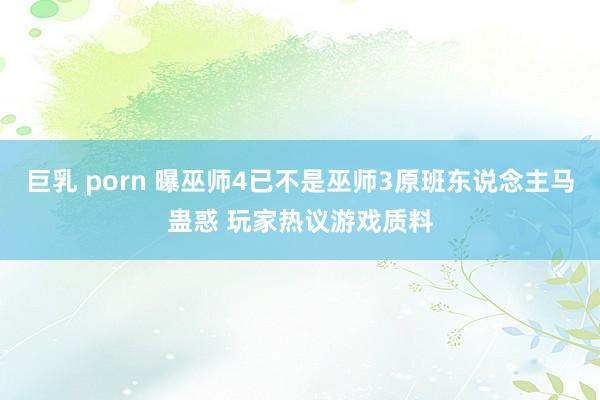巨乳 porn 曝巫师4已不是巫师3原班东说念主马蛊惑 玩家热议游戏质料
