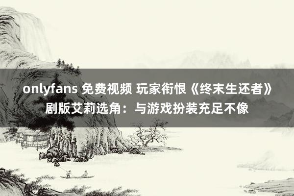 onlyfans 免费视频 玩家衔恨《终末生还者》剧版艾莉选角：与游戏扮装充足不像